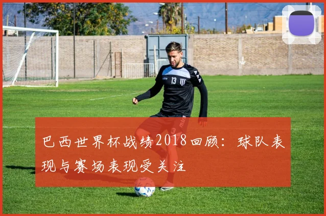 巴西世界杯战绩2018回顾：球队表现与赛场表现受关注