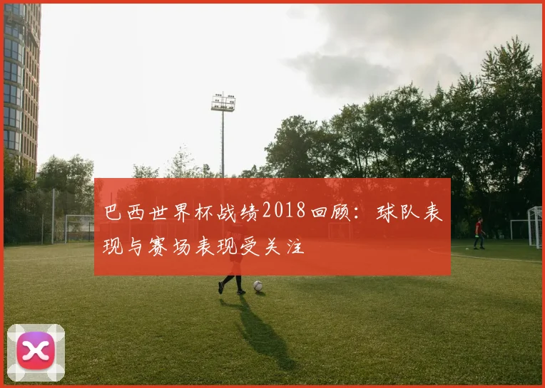 巴西世界杯战绩2018回顾:球队表现与赛场表现受关注