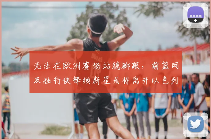 无法在欧洲赛场站稳脚跟,前篮网及独行侠锋线新星或将离开以色列球队?_爱德华兹_哈波尔_1