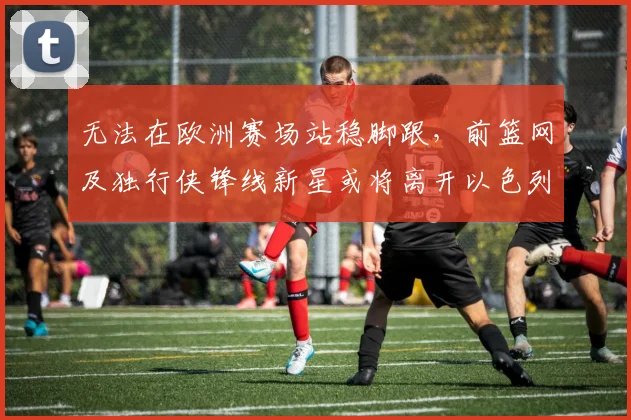 无法在欧洲赛场站稳脚跟,前篮网及独行侠锋线新星或将离开以色列球队?_爱德华兹_哈波尔_1
